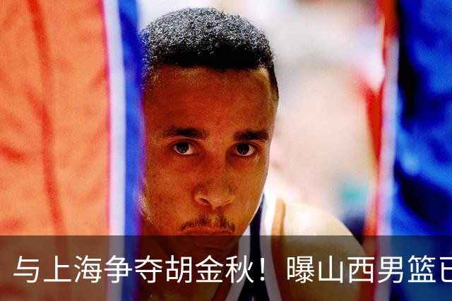 与上海争夺胡金秋！曝山西男篮已向广厦发起报价