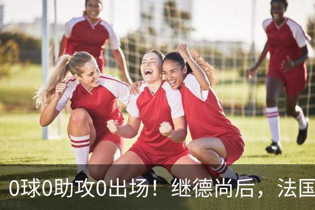 0球0助攻0出场！继德尚后，法国又一功臣或离队，齐达内恐也有心无力